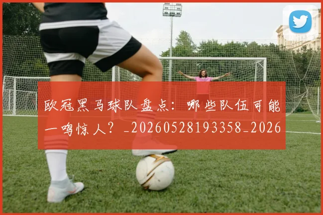 欧冠黑马球队盘点：哪些队伍可能一鸣惊人？_20260528193358_20260609230951