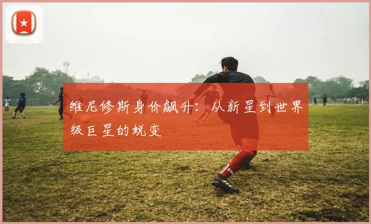 维尼修斯身价飙升：从新星到世界级巨星的蜕变