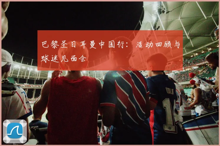 巴黎圣日耳曼中国行：活动回顾与球迷见面会