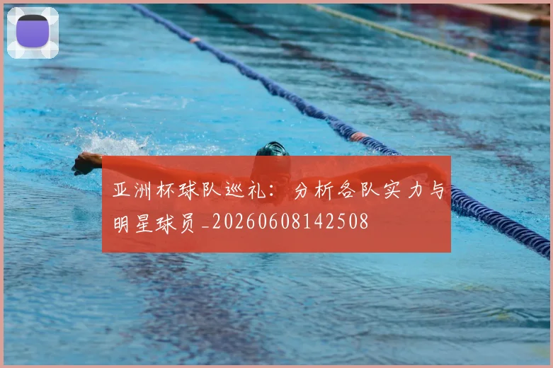 亚洲杯球队巡礼:分析各队实力与明星球员_20260608142508
